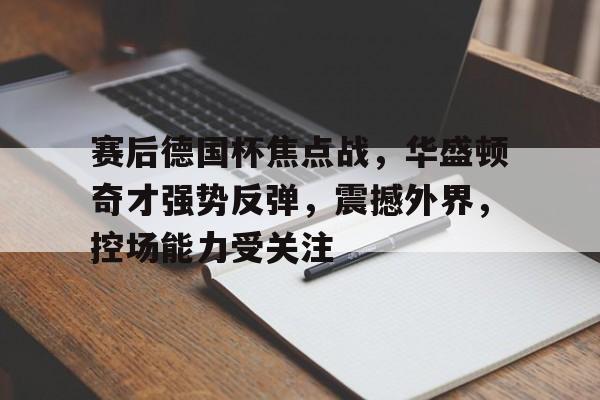 九游登录入口 -赛后德国杯焦点战，华盛顿奇才强势反弹，震撼外界，控场能力受关注的简单介绍