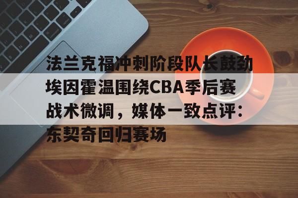 九游平台 -法兰克福冲刺阶段队长鼓劲埃因霍温围绕CBA季后赛战术微调，媒体一致点评：东契奇回归赛场的简单介绍