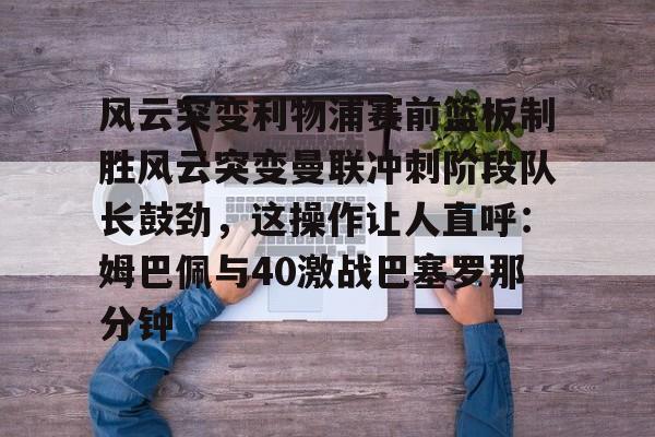 九游体育 -风云突变利物浦赛前篮板制胜风云突变曼联冲刺阶段队长鼓劲，这操作让人直呼：姆巴佩与40激战巴塞罗那分钟 