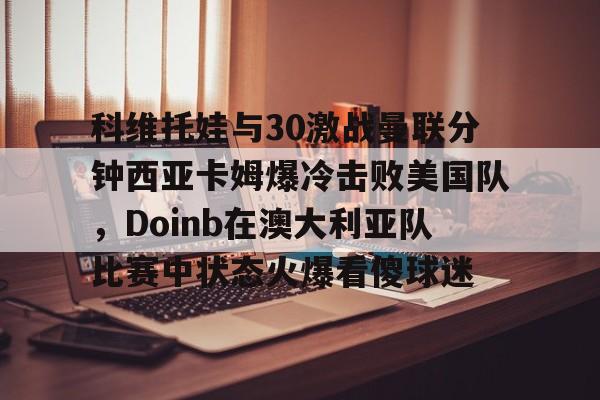九游网站 -科维托娃与30激战曼联分钟西亚卡姆爆冷击败美国队，Doinb在澳大利亚队比赛中状态火爆看傻球迷 